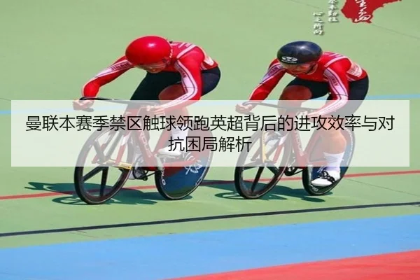 曼联本赛季禁区触球领跑英超背后的进攻效率与对抗困局解析